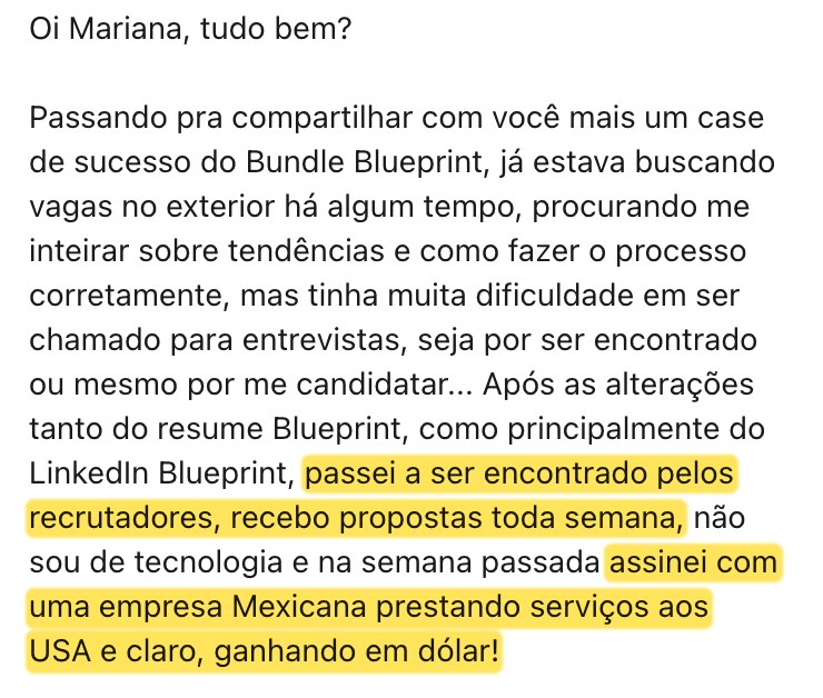 Mensagem real: depois do Resume Blueprint e principalmente do LinkedIn Blueprint, passei a ser encontrado pelos recrutadores, recebo propostas toda semana, não sou de tecnologia e assinei com uma empresa mexicana prestando serviços aos EUA, ganhando em dólar